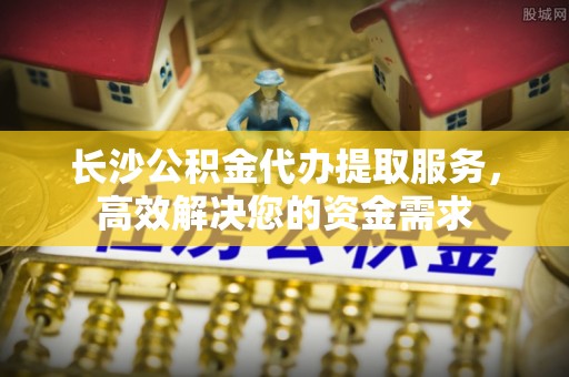 平舆长沙公积金代办提取服务，高效解决您的资金需求