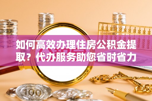 平舆如何高效办理住房公积金提取？代办服务助您省时省力