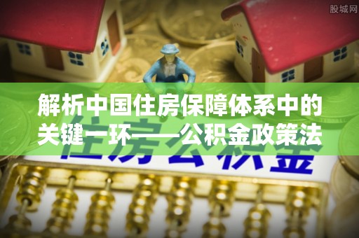 平舆解析中国住房保障体系中的关键一环——公积金政策法规的演变与影响