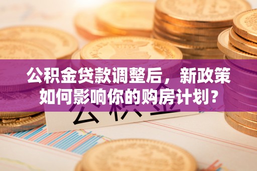 平舆公积金贷款调整后，新政策如何影响你的购房计划？