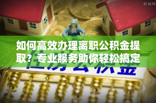 平舆如何高效办理离职公积金提取？专业服务助你轻松搞定