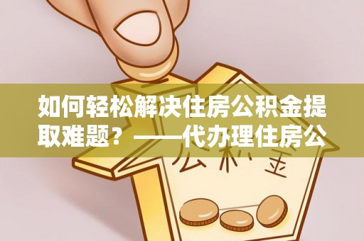 平舆如何轻松解决住房公积金提取难题？——代办理住房公积金提取服务解析