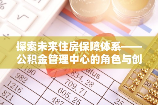 平舆探索未来住房保障体系——公积金管理中心的角色与创新