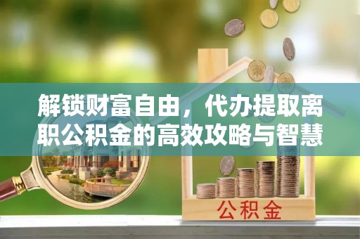 平舆解锁财富自由，代办提取离职公积金的高效攻略与智慧选择