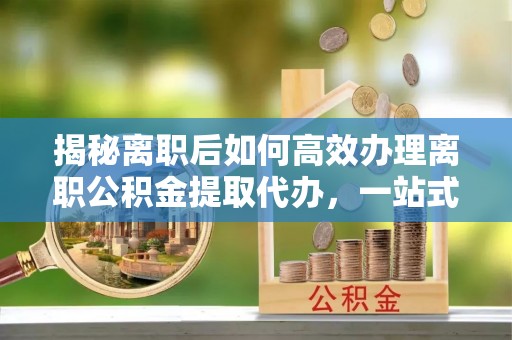平舆揭秘离职后如何高效办理离职公积金提取代办，一站式服务全解析
