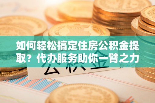 平舆如何轻松搞定住房公积金提取？代办服务助你一臂之力