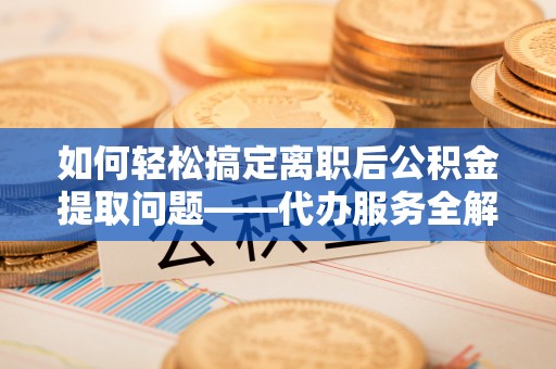 平舆如何轻松搞定离职后公积金提取问题——代办服务全解析