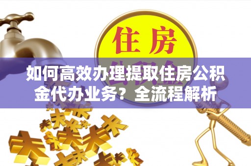 平舆如何高效办理提取住房公积金代办业务？全流程解析