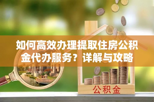 平舆如何高效办理提取住房公积金代办服务？详解与攻略