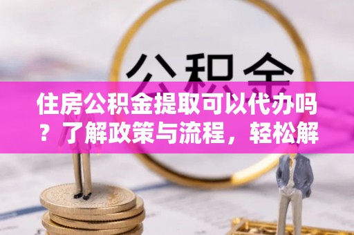 平舆住房公积金提取可以代办吗？了解政策与流程，轻松解决疑惑
