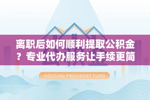 平舆离职后如何顺利提取公积金？专业代办服务让手续更简单