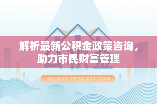 平舆解析最新公积金政策咨询，助力市民财富管理