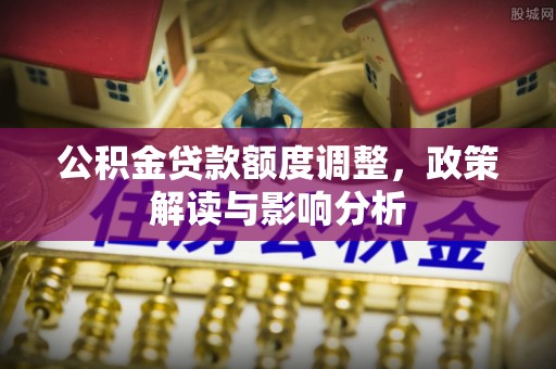 平舆公积金贷款额度调整，政策解读与影响分析