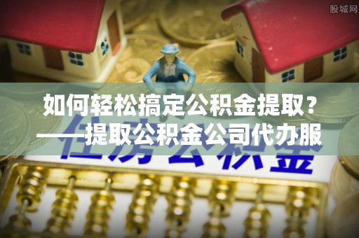 平舆如何轻松搞定公积金提取？——提取公积金公司代办服务全解析