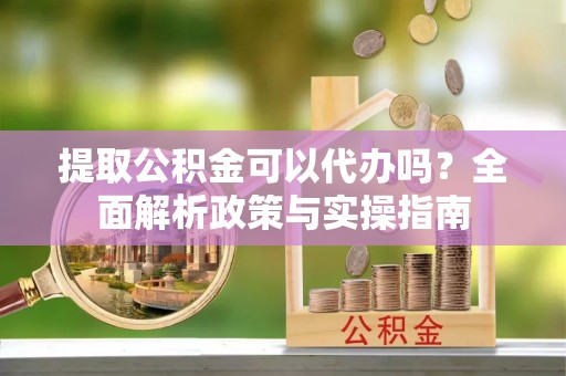 平舆提取公积金可以代办吗？全面解析政策与实操指南