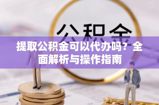 平舆提取公积金可以代办吗？全面解析与操作指南