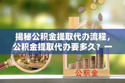 平舆揭秘公积金提取代办流程，公积金提取代办要多久？一文读懂