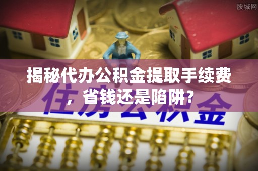 平舆揭秘代办公积金提取手续费，省钱还是陷阱？