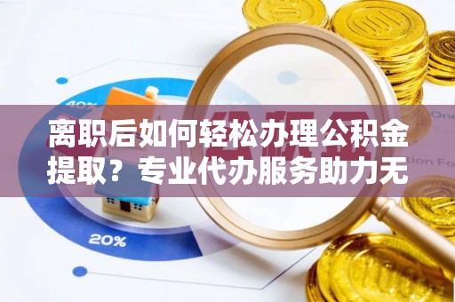 平舆离职后如何轻松办理公积金提取？专业代办服务助力无忧
