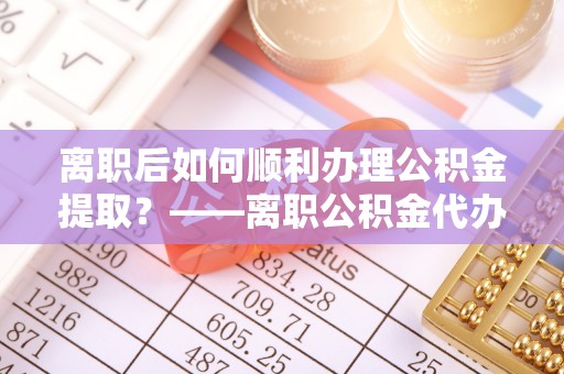 平舆离职后如何顺利办理公积金提取？——离职公积金代办提取全攻略