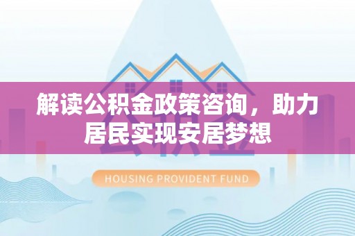 平舆解读公积金政策咨询，助力居民实现安居梦想