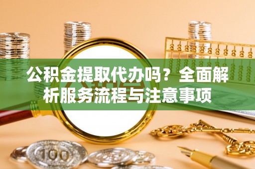 平舆公积金提取代办吗？全面解析服务流程与注意事项