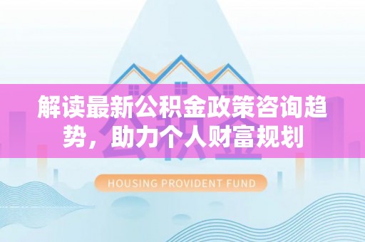 平舆解读最新公积金政策咨询趋势，助力个人财富规划