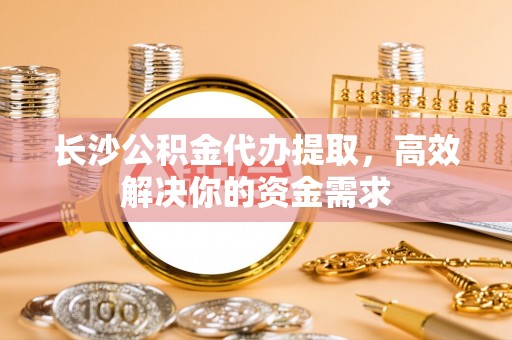 平舆长沙公积金代办提取，高效解决你的资金需求