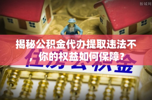 平舆揭秘公积金代办提取违法不，你的权益如何保障？